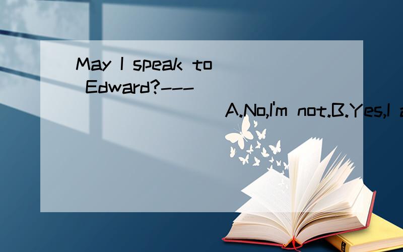 May I speak to Edward?---___________A.No,I'm not.B.Yes,I am C.Who are you D.Sorry,he's not in