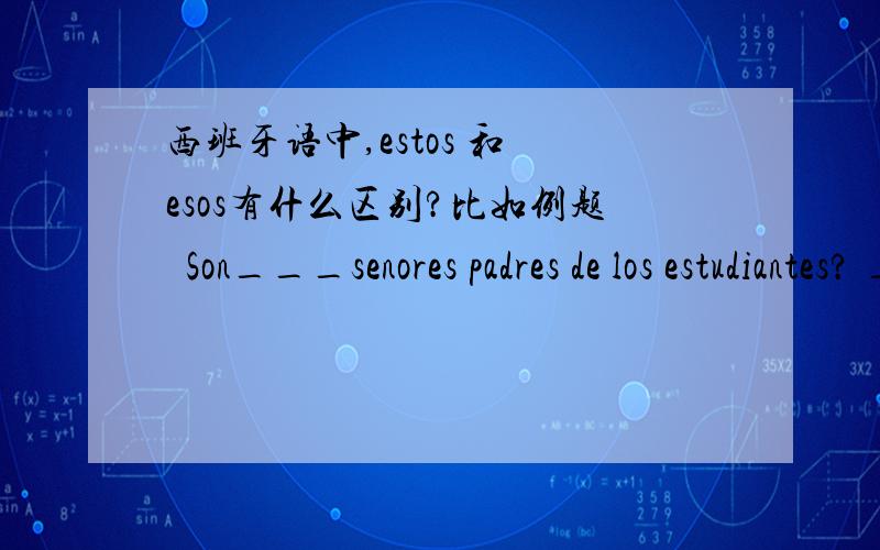 西班牙语中,estos 和 esos有什么区别?比如例题  Son___senores padres de los estudiantes? ___de camisas blancas?No, no son padres de los estudiantes.Son maestros de la escuela.第一个空我填Estos,第二个填空习题给的答案是eso