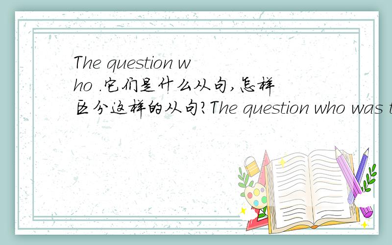The question who .它们是什么从句,怎样区分这样的从句?The question who was to blame has never been settled与The old man who works at the railway station is his father的区别.它们是什么从句,怎样区分这样的从句?最好是