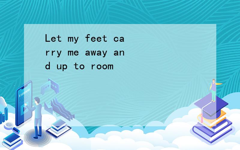 Let my feet carry me away and up to room