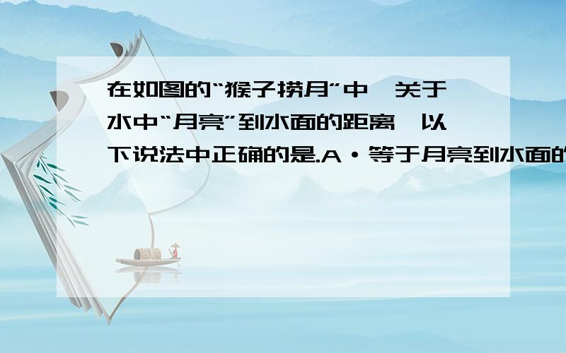 在如图的“猴子捞月”中,关于水中“月亮”到水面的距离,以下说法中正确的是.A·等于月亮到水面的距离.B·等于水面到水底的距离C·等于月亮到水底的距离D·等于０