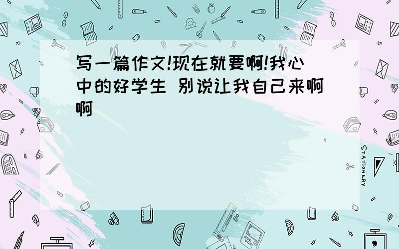 写一篇作文!现在就要啊!我心中的好学生 别说让我自己来啊啊