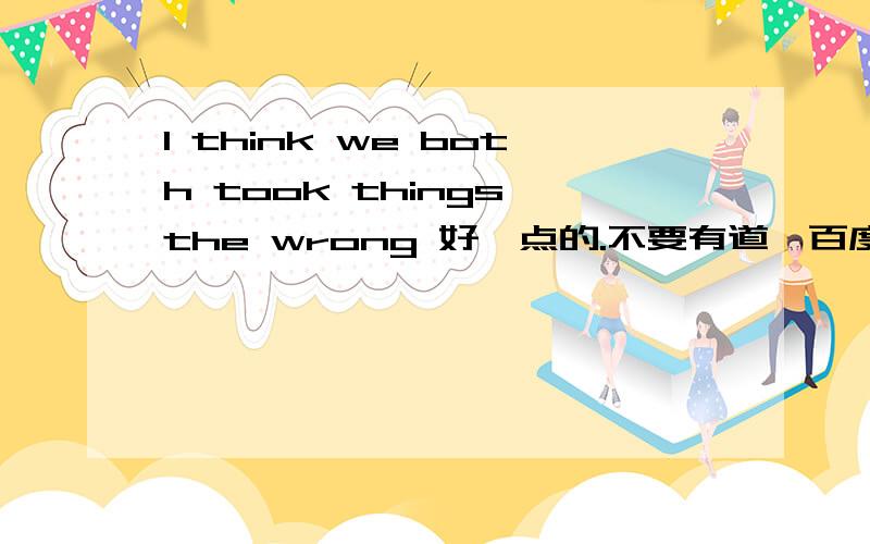 I think we both took things the wrong 好一点的.不要有道、百度翻译等不完整不通顺的,赶时间!