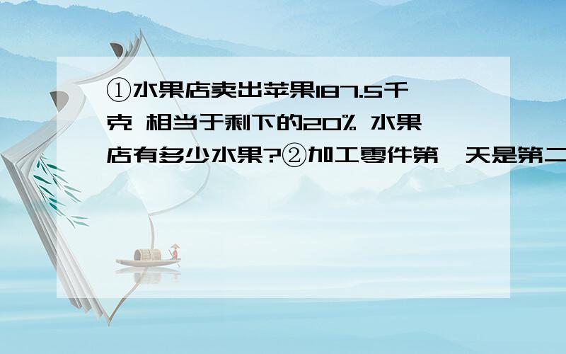 ①水果店卖出苹果187.5千克 相当于剩下的20% 水果店有多少水果?②加工零件第一天是第二天加工的9分之8 第二天是总数的七分之三 第二天比第一天多80个 有多少零件?不要用xy 用递等式写