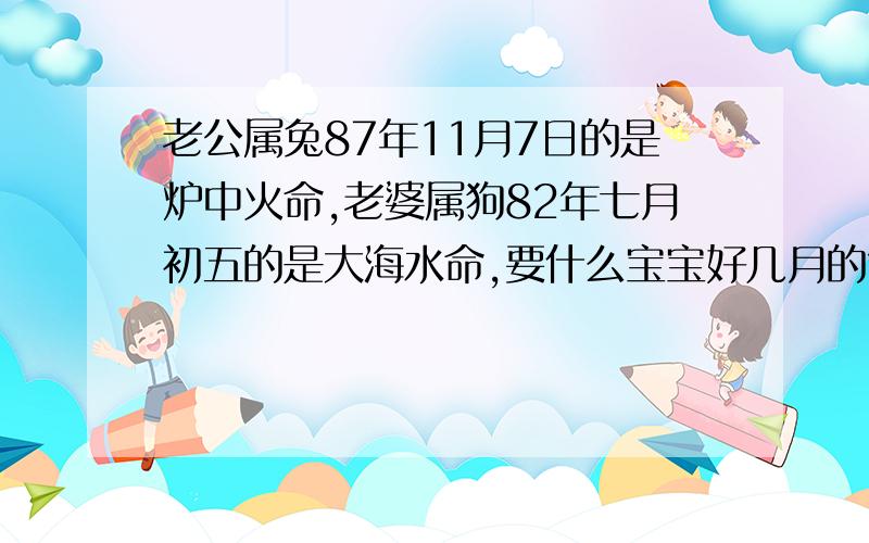 老公属兔87年11月7日的是炉中火命,老婆属狗82年七月初五的是大海水命,要什么宝宝好几月的?本来想要虎宝宝的,但有人说不好尤其是虎尾,那兔宝宝好?几月的好呢?