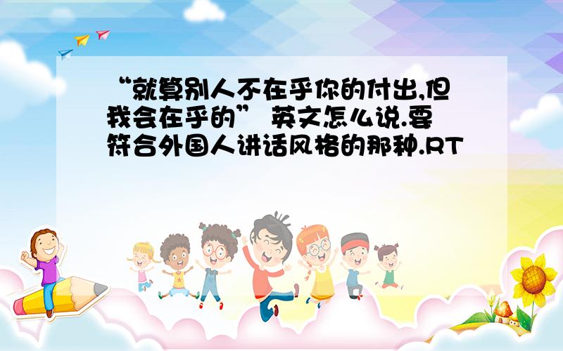 “就算别人不在乎你的付出,但我会在乎的” 英文怎么说.要符合外国人讲话风格的那种.RT