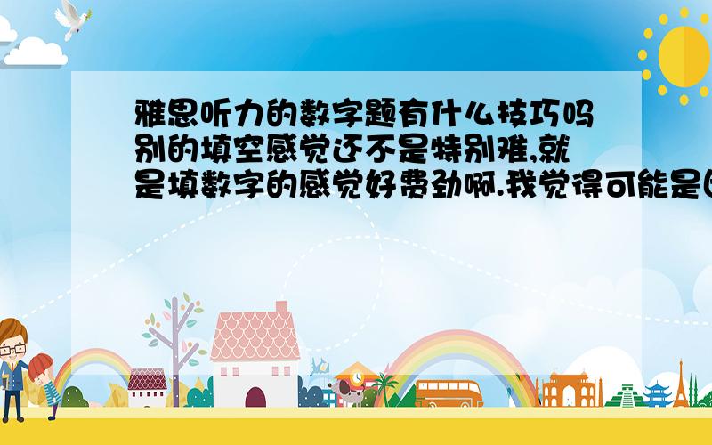 雅思听力的数字题有什么技巧吗别的填空感觉还不是特别难,就是填数字的感觉好费劲啊.我觉得可能是因为每天都要用到这些数字,很难跟英语联系起来