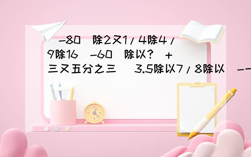 (-80)除2又1/4除4/9除16（-60）除以?（+三又五分之三） 3.5除以7/8除以（-一又七分之一）