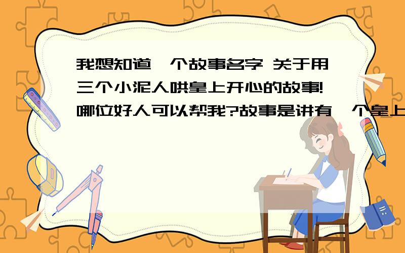 我想知道一个故事名字 关于用三个小泥人哄皇上开心的故事!哪位好人可以帮我?故事是讲有一个皇上觉得很无聊,于是很多人用了许多的方法哄他笑（美食、美女...）,可以皇上都没笑.最后有