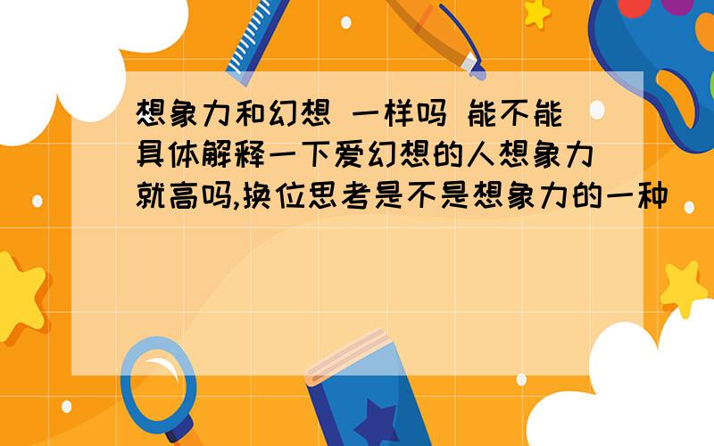 想象力和幻想 一样吗 能不能具体解释一下爱幻想的人想象力就高吗,换位思考是不是想象力的一种