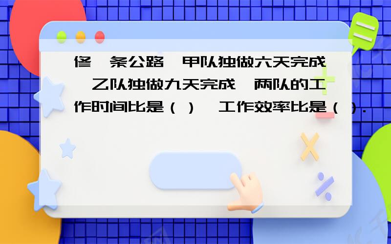 修一条公路,甲队独做六天完成,乙队独做九天完成,两队的工作时间比是（）,工作效率比是（）.