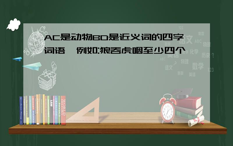 AC是动物BD是近义词的四字词语,例如:狼吞虎咽至少四个