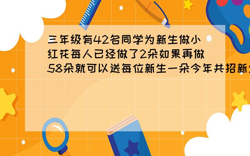 三年级有42名同学为新生做小红花每人已经做了2朵如果再做58朵就可以送每位新生一朵今年共招新生多少人