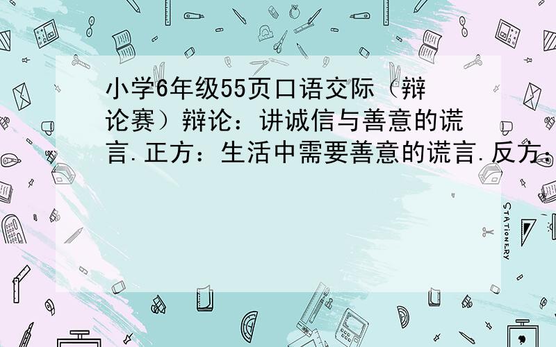 小学6年级55页口语交际（辩论赛）辩论：讲诚信与善意的谎言.正方：生活中需要善意的谎言.反方：生活需要讲诚信.我支持正方.大家帮我收集些有力的话.