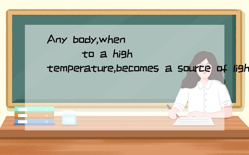 Any body,when ( ) to a high temperature,becomes a source of light.1.to be heated 2.heated 3.being heated 4.having heated 原因写详细点（有什么语法或词组之类的）,劳驾各位了.我还有很多问题没人答,麻烦高手也去看看