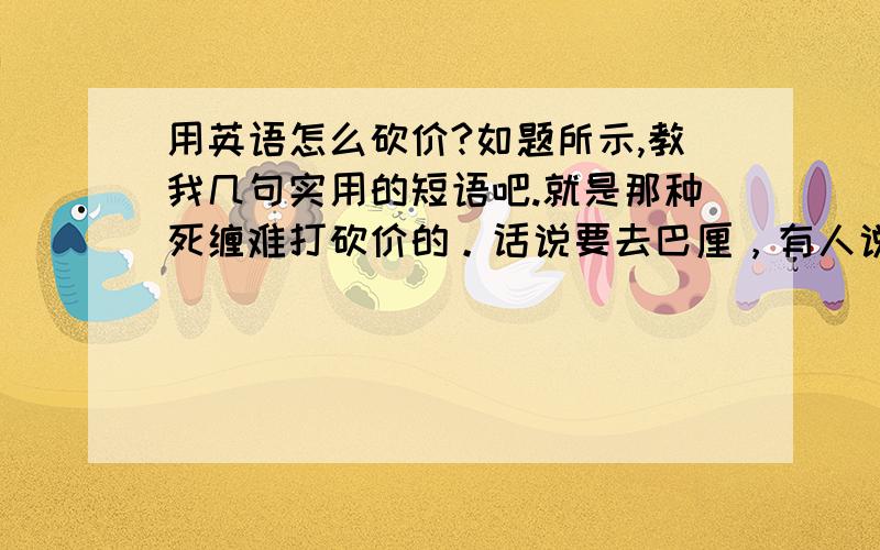 用英语怎么砍价?如题所示,教我几句实用的短语吧.就是那种死缠难打砍价的。话说要去巴厘，有人说去买东西一定要砍价。