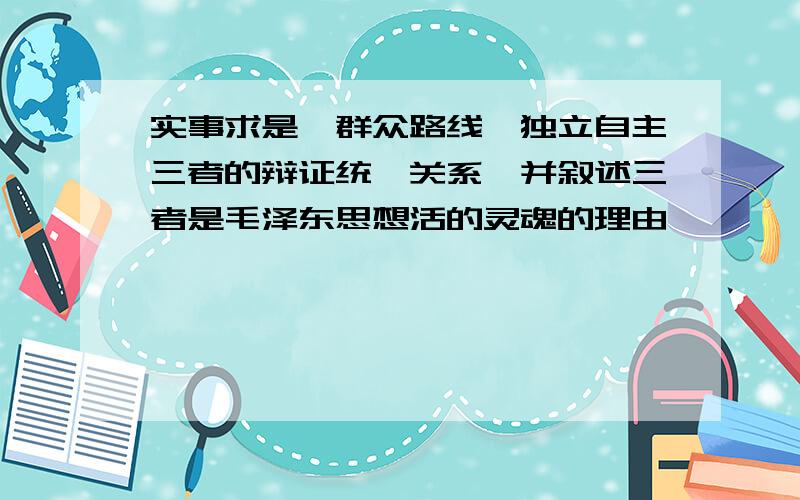 实事求是、群众路线、独立自主三者的辩证统一关系,并叙述三者是毛泽东思想活的灵魂的理由