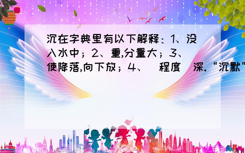 沉在字典里有以下解释：1、没入水中；2、重,分量大；3、使降落,向下放；4、（程度）深.“沉默”的“沉”应取第___种解释,“沉得住气”的“沉”应取第____种解释.