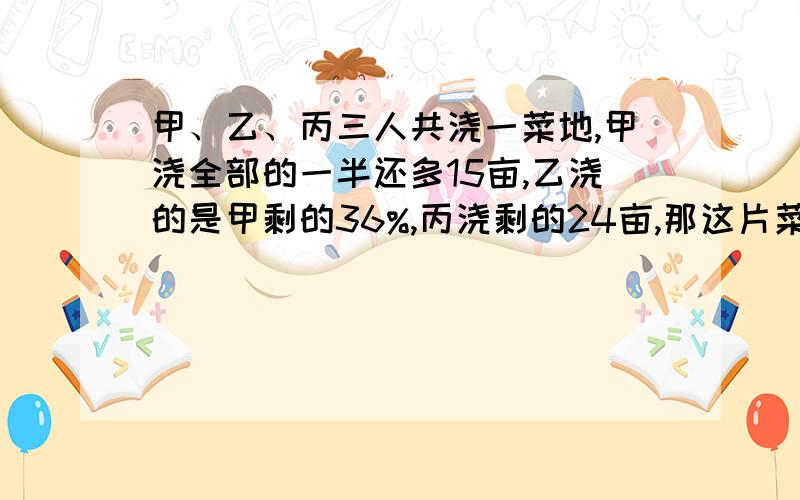 甲、乙、丙三人共浇一菜地,甲浇全部的一半还多15亩,乙浇的是甲剩的36%,丙浇剩的24亩,那这片菜地工共?亩