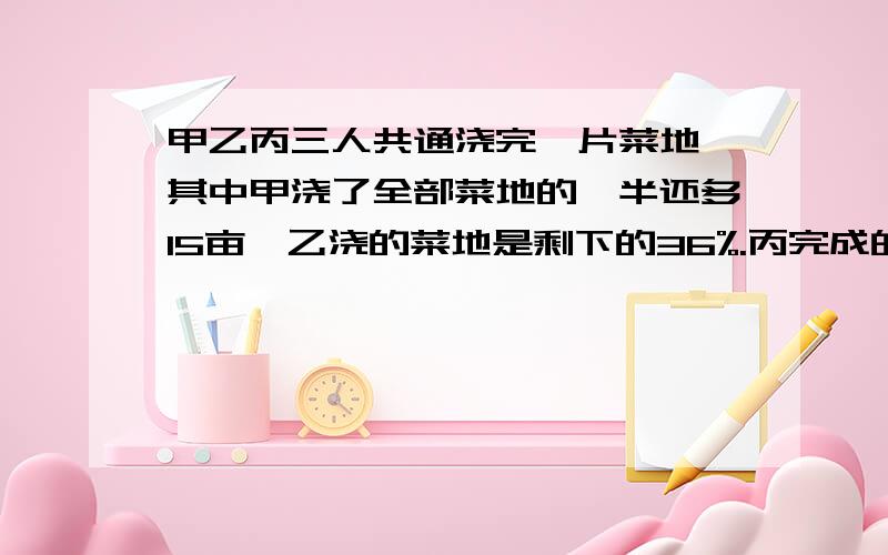 甲乙丙三人共通浇完一片菜地,其中甲浇了全部菜地的一半还多15亩,乙浇的菜地是剩下的36%.丙完成的是24亩.求这块菜地共多少亩?