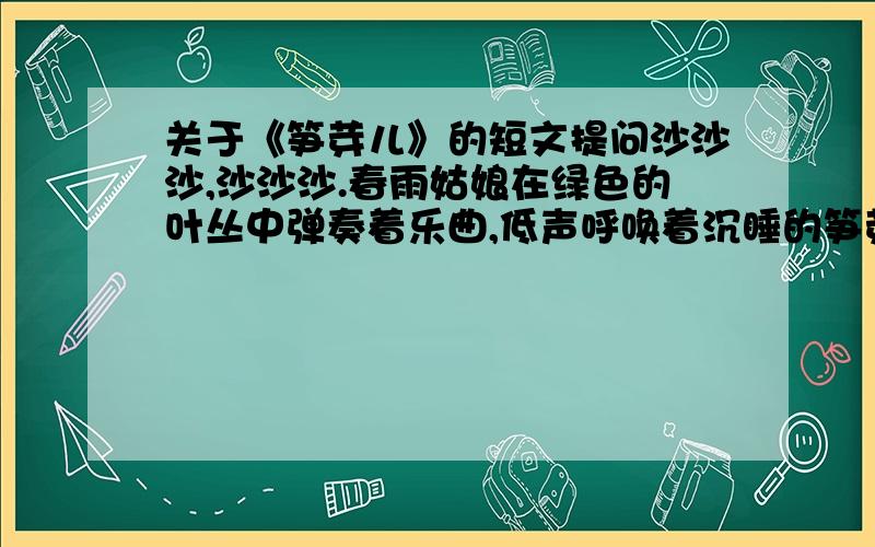 关于《笋芽儿》的短文提问沙沙沙,沙沙沙.春雨姑娘在绿色的叶丛中弹奏着乐曲,低声呼唤着沉睡的笋芽儿：“笋芽儿,醒醒啊,”笋芽儿被叫醒了.她揉了揉眼睛,伸了伸懒腰,看看四周仍然是一