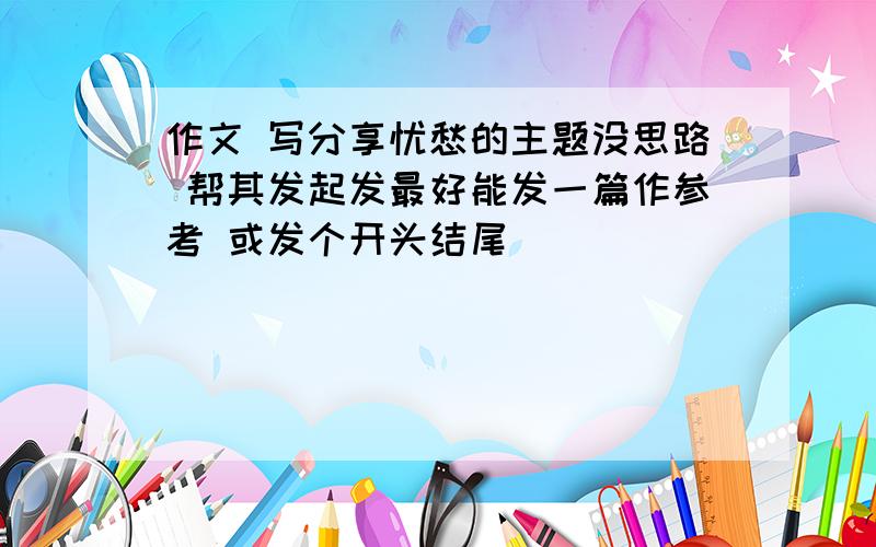 作文 写分享忧愁的主题没思路 帮其发起发最好能发一篇作参考 或发个开头结尾