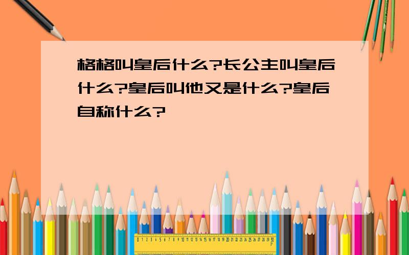 格格叫皇后什么?长公主叫皇后什么?皇后叫他又是什么?皇后自称什么?