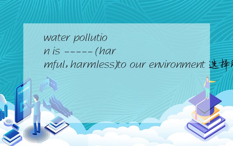 water pollution is -----(harmful,harmless）to our environment 选择所给的形容词填空