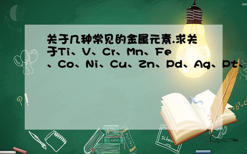 关于几种常见的金属元素.求关于Ti、V、Cr、Mn、Fe、Co、Ni、Cu、Zn、Pd、Ag、Pt、Au、Hg、Bi、Sb的 常见化合物 的物理性质（包括常温下的状态、特殊状态、颜色、溶解度、用途等）的总结.