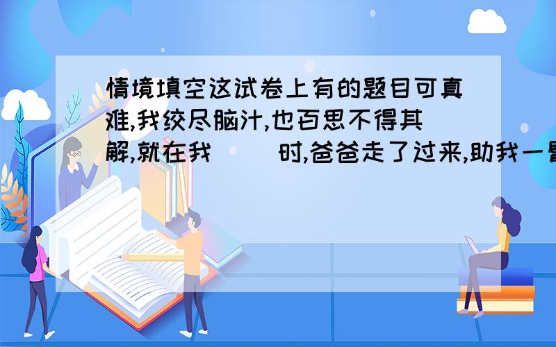 情境填空这试卷上有的题目可真难,我绞尽脑汁,也百思不得其解,就在我（ ）时,爸爸走了过来,助我一臂之力,经他一点拨,我豁然开朗,真是（ ）于是迅速地解开了那道难题.