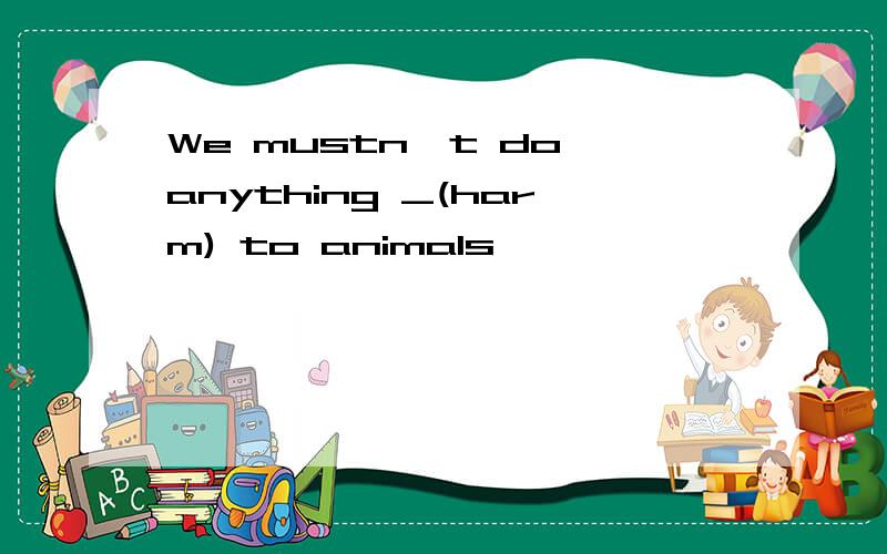 We mustn't do anything _(harm) to animals