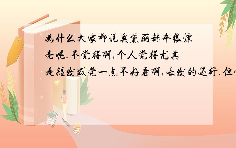 为什么大家都说奥黛丽赫本很漂亮呢.不觉得啊,个人觉得尤其是短发感觉一点不好看啊,长发的还行.但觉得短发真心不是很漂亮眉毛太浓了啊~我说的仅仅针对相貌,无恶意~她的善良,内心美大