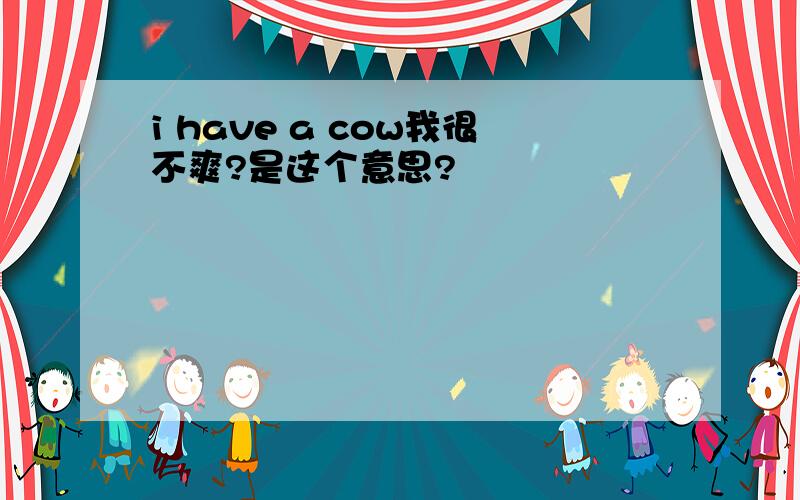 i have a cow我很不爽?是这个意思?