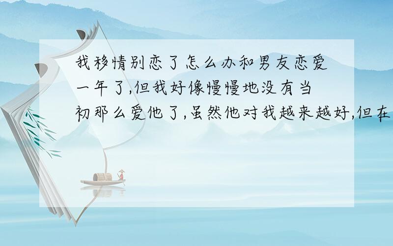 我移情别恋了怎么办和男友恋爱一年了,但我好像慢慢地没有当初那么爱他了,虽然他对我越来越好,但在一起玩是心里总是空落落的,好像缺了什么一样,我不知道是他已经不吸引我了,还是因为