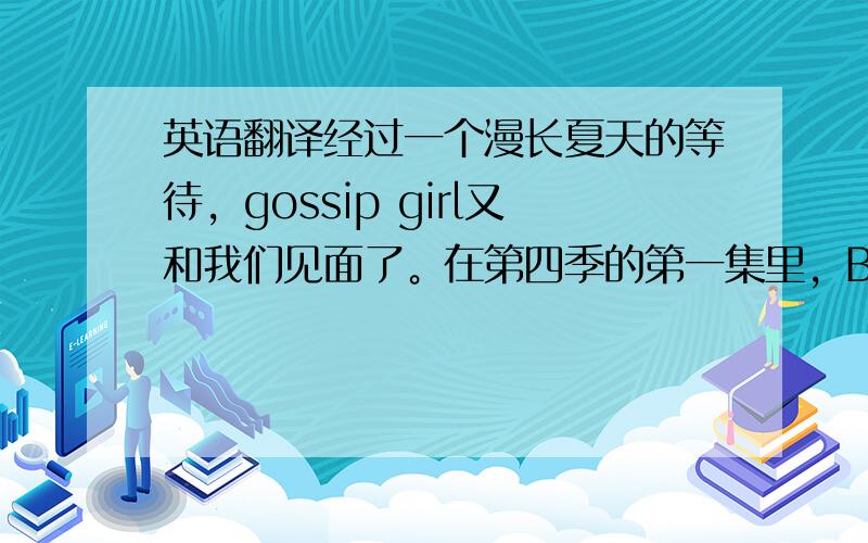 英语翻译经过一个漫长夏天的等待，gossip girl又和我们见面了。在第四季的第一集里，Blair和Serena一起去了巴黎，开始了她们充满购物，美食，和约会的日子。Georgina和dan的孩子出生了，这让d