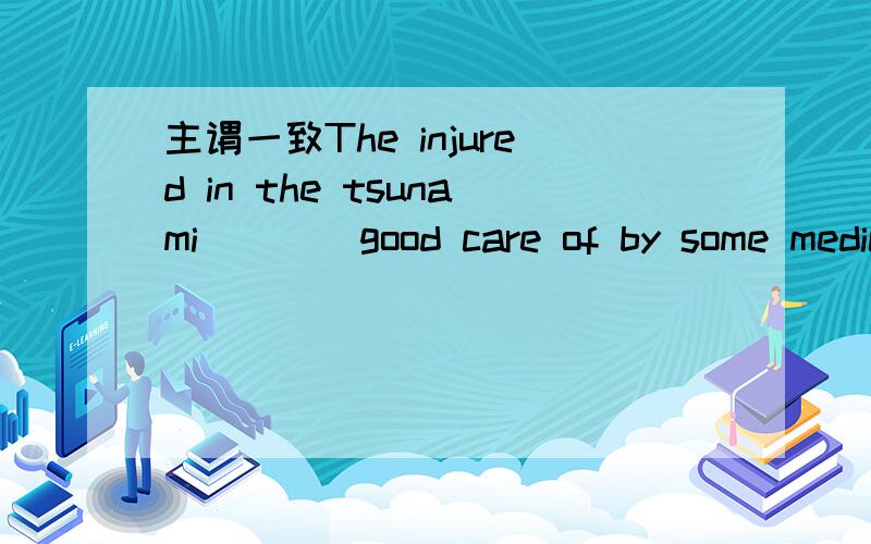 主谓一致The injured in the tsunami____good care of by some medical teams.The injured in the tsunami____good care of by some medical teams.A,is taken B,are being takenC,are taking D,is being taken求解释为什么选B.