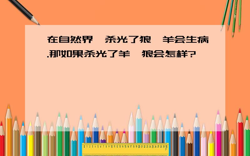 在自然界,杀光了狼,羊会生病.那如果杀光了羊,狼会怎样?