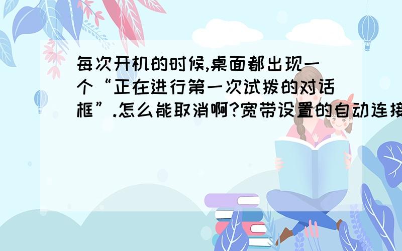 每次开机的时候,桌面都出现一个“正在进行第一次试拨的对话框”.怎么能取消啊?宽带设置的自动连接,在IE里设置的,每次开机的时候,桌面都出现一个“正在进行第一次试拨”的对话框.怎么