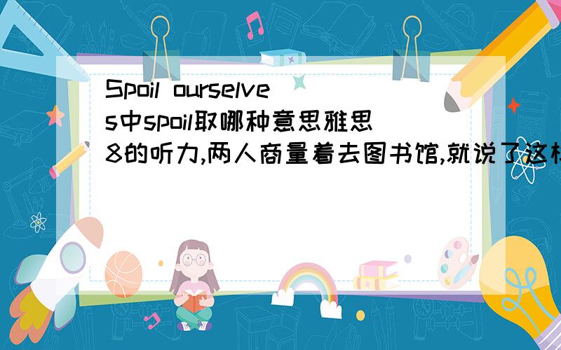 Spoil ourselves中spoil取哪种意思雅思8的听力,两人商量着去图书馆,就说了这样一句话.不知spoil在句中什么意思啊