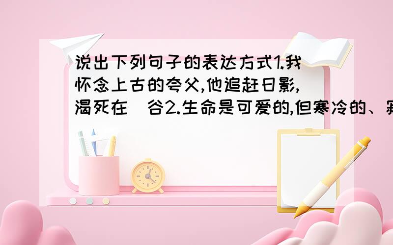 说出下列句子的表达方式1.我怀念上古的夸父,他追赶日影,渴死在旸谷2.生命是可爱的,但寒冷的、寂寞的生,却不如轰轰烈烈的死.3.倘使有一双翅膀,我甘愿做人间的飞蛾