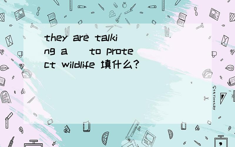 they are talking a__to protect wildlife 填什么?