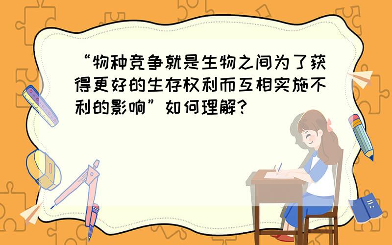 “物种竞争就是生物之间为了获得更好的生存权利而互相实施不利的影响”如何理解?