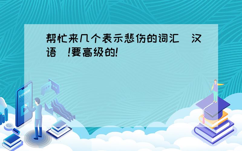 帮忙来几个表示悲伤的词汇(汉语)!要高级的!