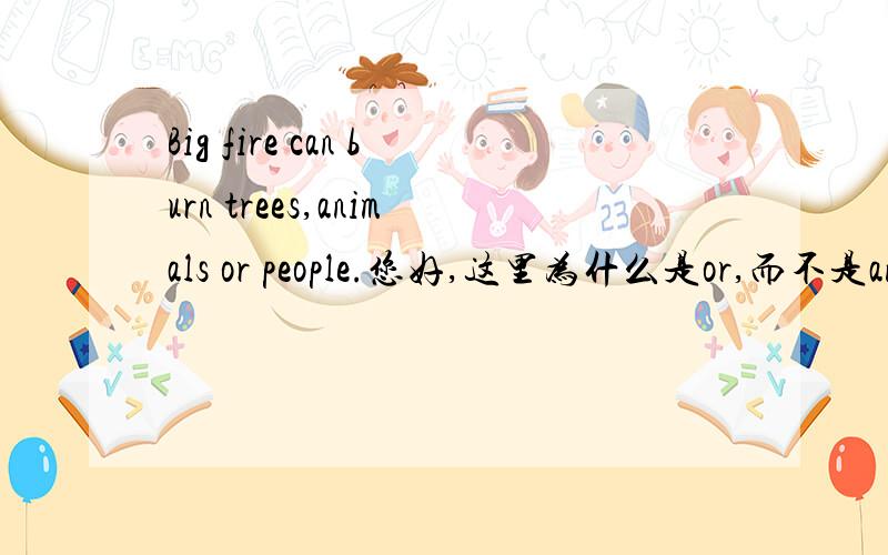 Big fire can burn trees,animals or people.您好,这里为什么是or,而不是and?