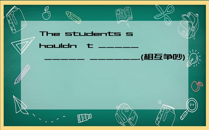 The students shouldn't _____ _____ ______.(相互争吵)