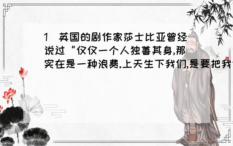 1．英国的剧作家莎士比亚曾经说过“仅仅一个人独善其身,那实在是一种浪费.上天生下我们,是要把我们当作火炬,不是照亮自己,而是普照世界；因为我们的德性尚不能推及他人,那就等于没有