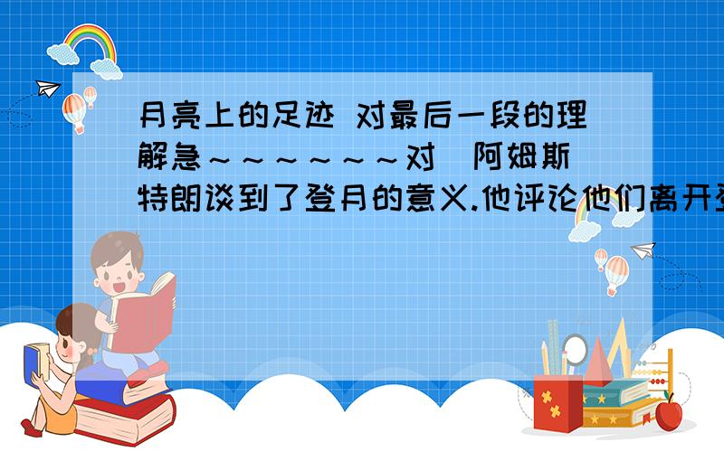 月亮上的足迹 对最后一段的理解急～～～～～～对  阿姆斯特朗谈到了登月的意义.他评论他们离开登月舱.踏上月球的“一小步”:“这一小步,对一个人来说,是小小的一步；对于整个人类来