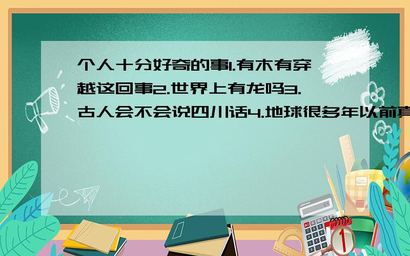 个人十分好奇的事1.有木有穿越这回事2.世界上有龙吗3.古人会不会说四川话4.地球很多年以前真的毁灭过吗还有,我发现每个人的思想不一样却又一样.不一样的是个人思想,一样的是集体思想