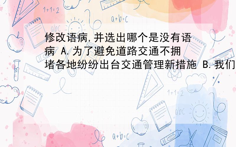 修改语病,并选出哪个是没有语病 A.为了避免道路交通不拥堵各地纷纷出台交通管理新措施 B.我们不仅修改语病,并选出哪个是没有语病A.为了避免道路交通不拥堵各地纷纷出台交通管理新措施