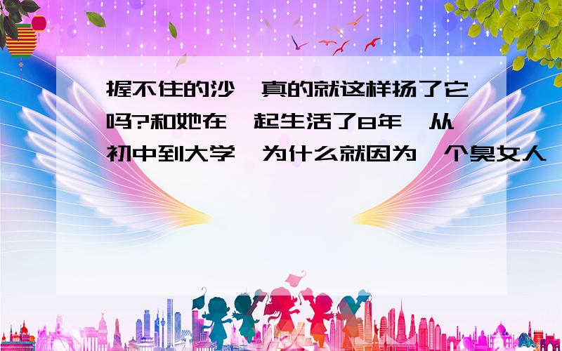 握不住的沙,真的就这样扬了它吗?和她在一起生活了8年,从初中到大学,为什么就因为一个臭女人,让我们彼此成为陌生人,为什么她能就这样从容的抛弃这8年,为什么我们分手的第2天她就能和我